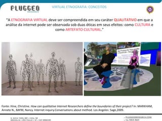 VIRTUAL ETNOGRAFIA: CONCEITOS


   “A ETNOGRAFIA VIRTUAL deve ser compreendida em seu caráter QUALITATIVO em que a
   análise da internet pode ser observada sob duas óticas em seus efeitos: como CULTURA e
                                 como ARTEFATO CULTURAL.”




Fonte: Hine, Christine. How can qualitative Internet Researchers define the boundaries of their project? In: MARKHAM,
Annete N., BAYM, Nancy. Internet inquiry.Conversations about method. Los Angeles: Sage,2009.
 