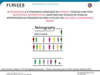 NETNOGRAFIA: CONCEITOS


        A NETNOGRAFIA É A ETNOGRAFIA CONDUZIDA NA INTERNET, PESQUISA COM FOCO
            QUALITATIVO, INTERPRETATIVO, ADAPTADO DAS TÉCNICAS DE PESQUISA
       ANTROPOLÓGICAS ETNOGRÁFICAS PARA O ESTUDO DAS CULTURAS E COMUNIDADES
                                       ONLINE”




Fonte: Kozinets, Robert V. The Netnography Revolution – Eleven social media tips for 2011: Netbase Solutions,2011
 