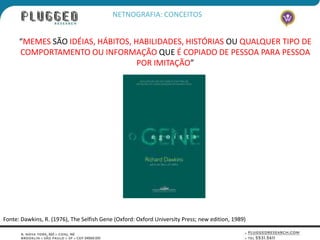 NETNOGRAFIA: CONCEITOS


      “MEMES SÃO IDÉIAS, HÁBITOS, HABILIDADES, HISTÓRIAS OU QUALQUER TIPO DE
      COMPORTAMENTO OU INFORMAÇÃO QUE É COPIADO DE PESSOA PARA PESSOA
                                   POR IMITAÇÃO”




Fonte: Dawkins, R. (1976), The Selfish Gene (Oxford: Oxford University Press; new edition, 1989)
 