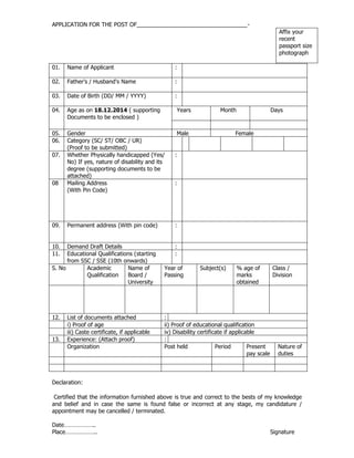 APPLICATION FOR THE POST OF___________________________________-
Affix your
recent
passport size
photograph
01. Name of Applicant :
02. Father's / Husband's Name :
03. Date of Birth (DD/ MM / YYYY) :
04. Age as on 18.12.2014 ( supporting
Documents to be enclosed )
Years Month Days
05. Gender Male Female
06. Category (SC/ ST/ OBC / UR)
(Proof to be submitted)
07. Whether Physically handicapped (Yes/
No) If yes, nature of disability and its
degree (supporting documents to be
attached)
:
08 Mailing Address
(With Pin Code)
:
09. Permanent address (With pin code) :
10. Demand Draft Details :
11. Educational Qualifications (starting
from SSC / SSE (10th onwards)
:
S. No Academic
Qualification
Name of
Board /
University
Year of
Passing
Subject(s) % age of
marks
obtained
Class /
Division
12. List of documents attached :
i) Proof of age ii) Proof of educational qualification
iii) Caste certificate, if applicable iv) Disability certificate if applicable
13. Experience: (Attach proof) :
Organization Post held Period Present
pay scale
Nature of
duties
Declaration:
Certified that the information furnished above is true and correct to the bests of my knowledge
and belief and in case the same is found false or incorrect at any stage, my candidature /
appointment may be cancelled / terminated.
Date………………..
Place……………….. Signature
 