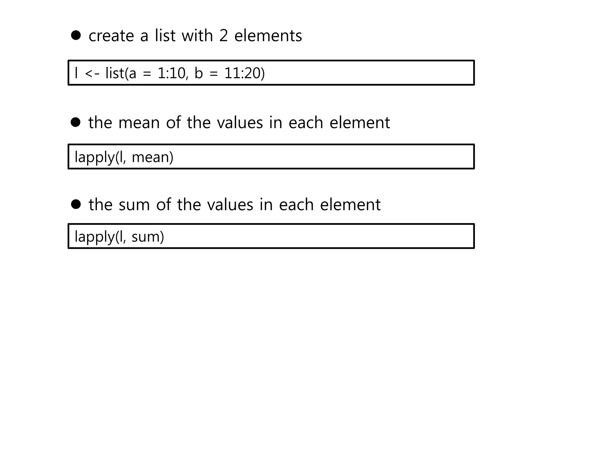  create a list with 2 elements 
l <- list(a = 1:10, b = 11:20) 
 the mean of the values in each element 
lapply(l, mean) 
 the sum of the values in each element 
lapply(l, sum) 
 