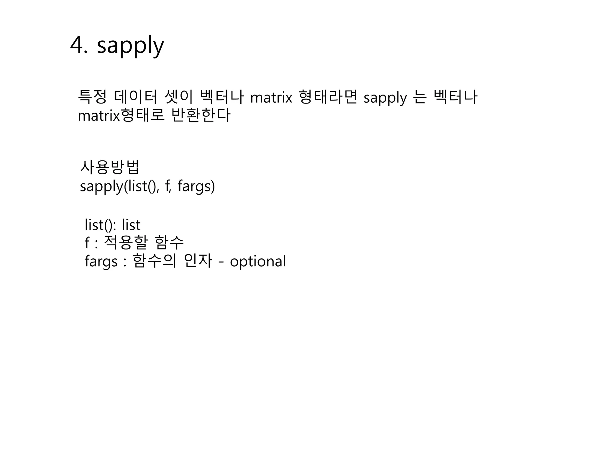 4. sapply 
특정 데이터 셋이 벡터나 matrix 형태라면 sapply 는 벡터나 
matrix형태로 반환한다 
사용방법 
sapply(list(), f, fargs) 
list(): list 
f : 적용할 함수 
fargs : 함수의 인자 - optional 
 