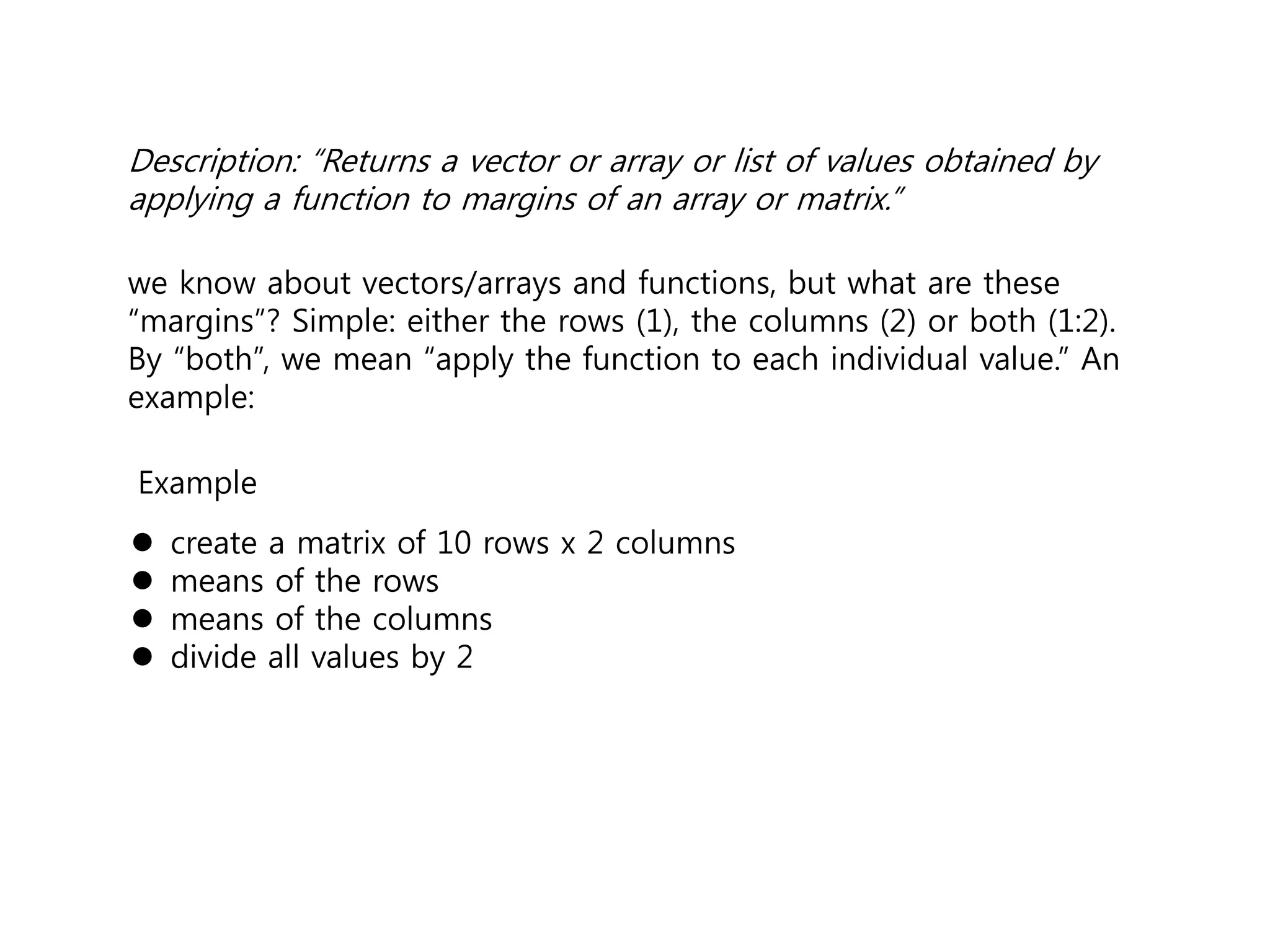 Description: “Returns a vector or array or list of values obtained by 
applying a function to margins of an array or matrix.” 
we know about vectors/arrays and functions, but what are these 
“margins”? Simple: either the rows (1), the columns (2) or both (1:2). 
By “both”, we mean “apply the function to each individual value.” An 
example: 
Example 
 create a matrix of 10 rows x 2 columns 
 means of the rows 
 means of the columns 
 divide all values by 2 
 