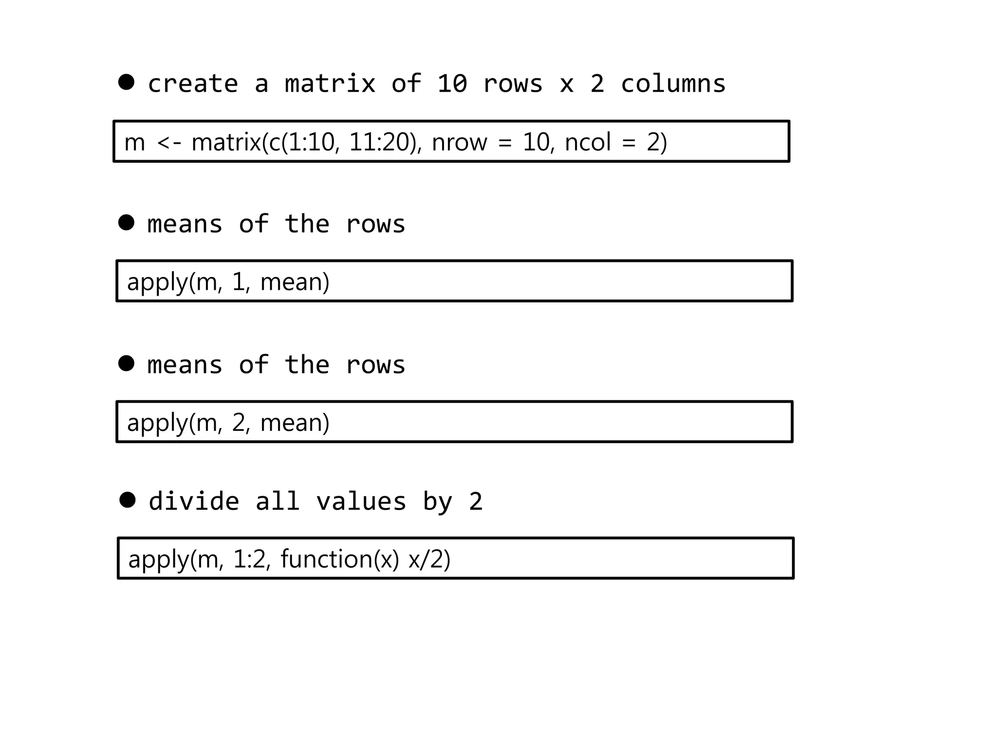  create a matrix of 10 rows x 2 columns 
m <- matrix(c(1:10, 11:20), nrow = 10, ncol = 2) 
 means of the rows 
apply(m, 1, mean) 
 means of the rows 
apply(m, 2, mean) 
 divide all values by 2 
apply(m, 1:2, function(x) x/2) 
 