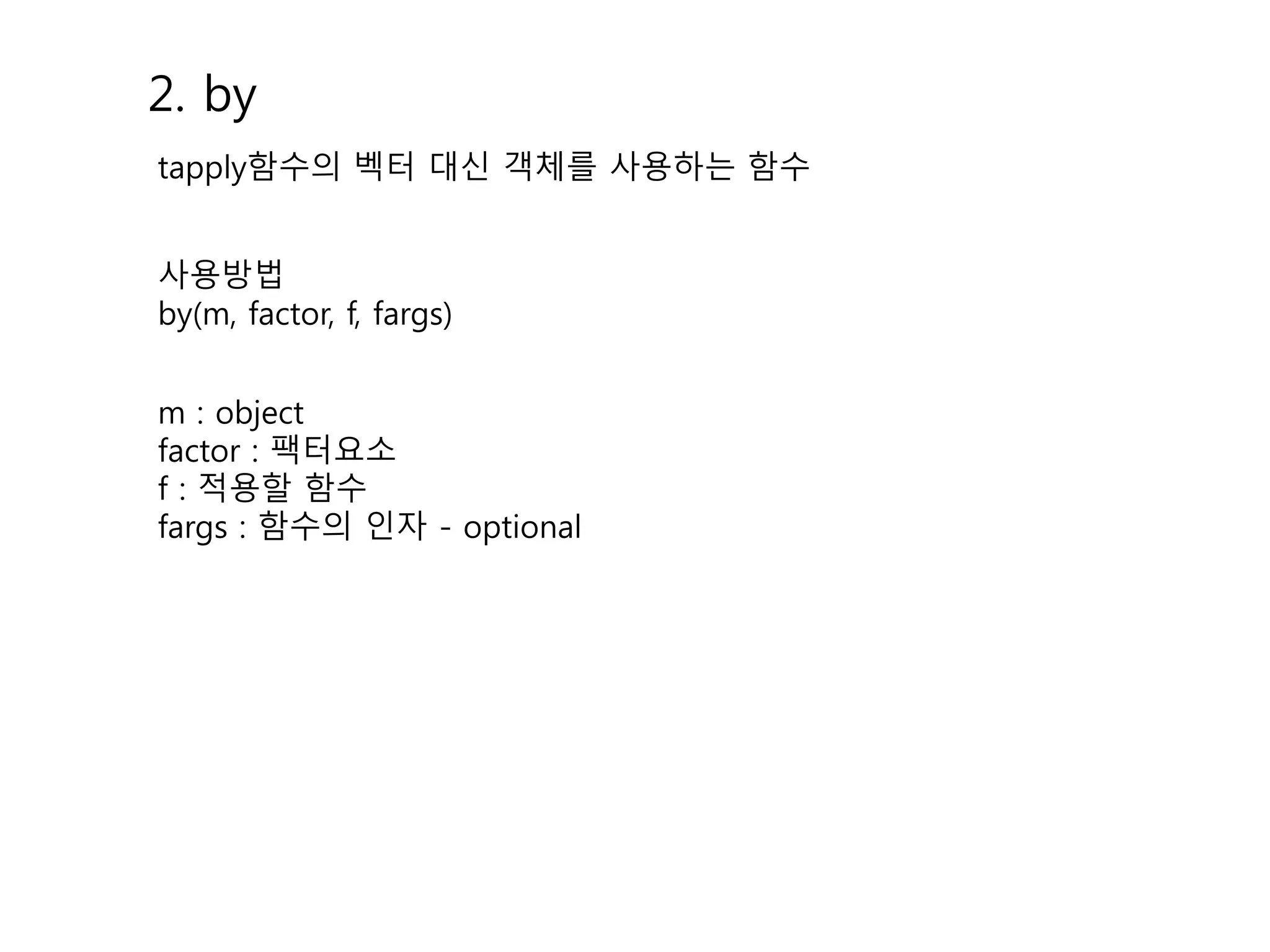 2. by 
tapply함수의 벡터 대신 객체를 사용하는 함수 
사용방법 
by(m, factor, f, fargs) 
m : object 
factor : 팩터요소 
f : 적용할 함수 
fargs : 함수의 인자 - optional 
 