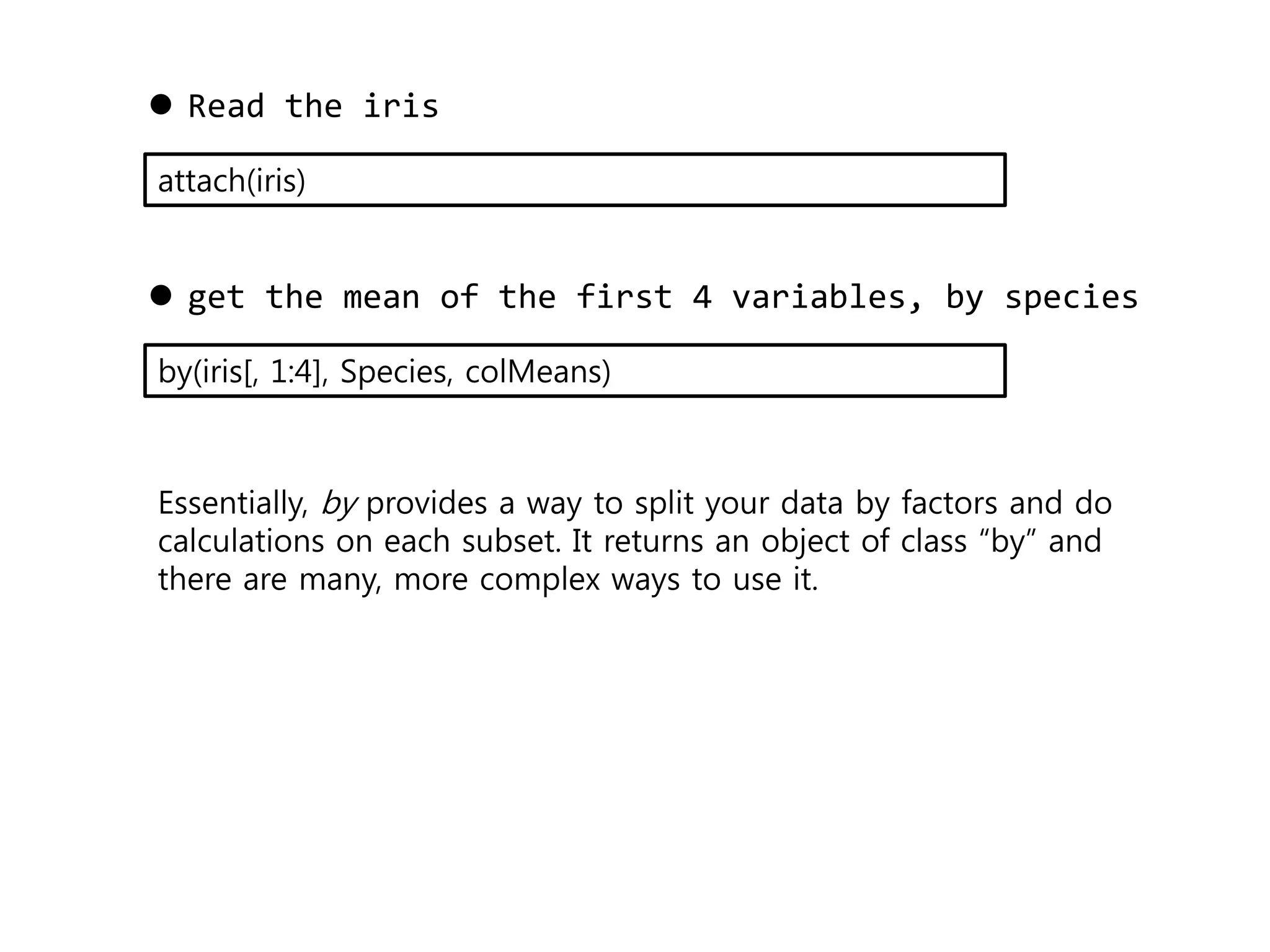  Read the iris 
attach(iris) 
 get the mean of the first 4 variables, by species 
by(iris[, 1:4], Species, colMeans) 
Essentially, by provides a way to split your data by factors and do 
calculations on each subset. It returns an object of class “by” and 
there are many, more complex ways to use it. 
 