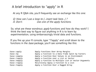 A brief introduction to “apply” in R 
At any R Q&A site, you’ll frequently see an exchange like this one: 
Q: How can I use a loop to […insert task here…] ? 
A: Don’t. Use one of the apply functions. 
So, what are these wondrous apply functions and how do they work? I 
think the best way to figure out anything in R is to learn by 
experimentation, using embarrassingly trivial data and functions. 
If you fire up your R console, type “??apply” and scroll down to the 
functions in the base package, you’ll see something like this: 
1 
2 
3 
4 
5 
6 
7 
base::apply Apply Functions Over Array Margins 
base::by Apply a Function to a Data Frame Split by Factors 
base::eapply Apply a Function Over Values in an Environment 
base::lapply Apply a Function over a List or Vector 
base::mapply Apply a Function to Multiple List or Vector Arguments 
base::rapply Recursively Apply a Function to a List 
base::tapply Apply a Function Over a Ragged Array 
 