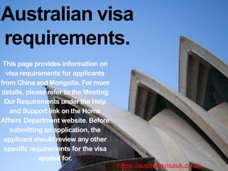 Australian visa
requirements.
This page provides information on
visa requirements for applicants
from China and Mongolia. For more
details, please refer to the Meeting
Our Requirements under the Help
and Support link on the Home
Affairs Department website. Before
submitting an application, the
applicant should review any other
specific requirements for the visa
applied for.
https://australiavisauk.co.uk
 