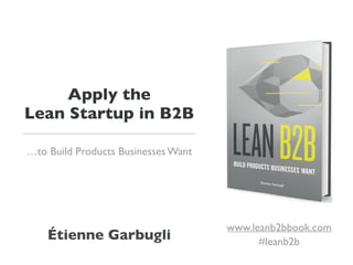 Apply the
Lean Startup in B2B
…to Build Products Businesses Want
Étienne Garbugli
www.leanb2bbook.com
#leanb2b
 