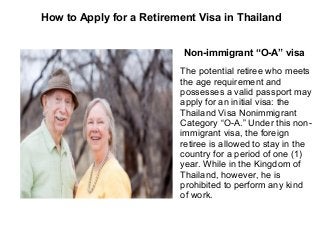 How to Apply for a Retirement Visa in Thailand
Non-immigrant “O-A” visa
The potential retiree who meets
the age requirement and
possesses a valid passport may
apply for an initial visa: the
Thailand Visa Nonimmigrant
Category “O-A.” Under this nonimmigrant visa, the foreign
retiree is allowed to stay in the
country for a period of one (1)
year. While in the Kingdom of
Thailand, however, he is
prohibited to perform any kind
of work.

 