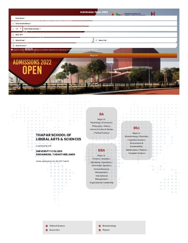 Admission Open 2022
Enter Name *
Register
Register
EXISTING USER? LOGIN
MINORS TO CHOOSE FROM

Enter Email Address *

+91 Enter Mobile Number *
Enter OTP

I agree to receive information regarding my submitted application by signing up on Thapar School of Liberal Arts and Sciences *
THAPAR SCHOOL OF    
LIBERAL ARTS & SCIENCES
in partnership with
UNIVERSITY COLLEGE
GRONINGEN, THE NETHERLANDS
invites applications for the 2021 batch!
BA
Major in:

Psychology | Economics |
Philosophy | History |
Literary & Cultural Studies
| Political Science
BBA
Major in:

Finance | Analytics |
Marketing | Operations |
Information Systems |
Human Resource
Management |
International
Management |
Organizational Leadership
BSc
Major in:

Biotechnology | Chemistry
| Cognitive Science |
Environment &
Sustainability |
Mathematics | Physics |
Computer Science
Political Science

Economics

Biotechnology

Physics

Select State *
 Select City *

Select Course *


 