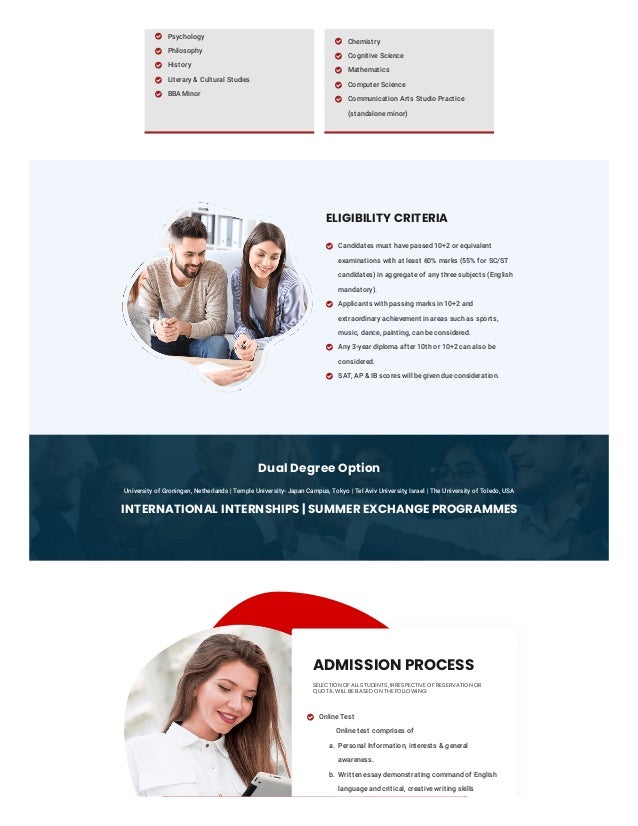 Dual Degree Option
University of Groningen, Netherlands | Temple University- Japan Campus, Tokyo | Tel Aviv University, Israel | The University of Toledo, USA
INTERNATIONAL INTERNSHIPS | SUMMER EXCHANGE PROGRAMMES
Psychology

Philosophy

History

Literary & Cultural Studies

BBA Minor

Chemistry

Cognitive Science

Mathematics

Computer Science

Communication Arts Studio Practice
(standalone minor)

ELIGIBILITY CRITERIA
Candidates must have passed 10+2 or equivalent
examinations with at least 60% marks (55% for SC/ST
candidates) in aggregate of any three subjects (English
mandatory).

Applicants with passing marks in 10+2 and
extraordinary achievement in areas such as sports,
music, dance, painting, can be considered.

Any 3-year diploma after 10th or 10+2 can also be
considered.

SAT, AP & IB scores will be given due consideration.

ADMISSION PROCESS
SELECTION OF ALL STUDENTS, IRRESPECTIVE OF RESERVATION OR
QUOTA, WILL BE BASED ON THE FOLLOWING:
Online Test
Online test comprises of

a. Personal Information, interests & general
awareness.
b. Written essay demonstrating command of English
language and critical, creative writing skills
 