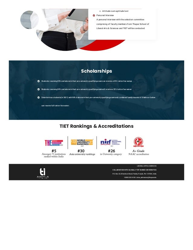 Scholarships
TIET Rankings & Accreditations
Students receiving 95% and above in their pre-university qualifying exam can receive a 50% tuition fee waiver.

Students receiving 90% and above in their pre-university qualifying exam will receive a 25% tuition fee waiver

2 meritorious students(in 2021) with 98% & above in their pre-university qualifying exam and combined family income of 5 lakhs or below
can receive full tuition fee waiver.

LIBERAL ARTS & SCIENCES
COLLABRATION WITH GLOBALLY TOP RANKED UNIVERSITIES
P.O. Box 32, Bhandson Road, Patiala, Punjab, Pin-147004, India
10800 202 4100 | tslas_admission@thapar.edu
c. Attitude-cum-aptitude test
Personal Interview
A personal interview with the selection committee
comprising of faculty members from Thapar School of
Liberal Arts & Sciences and TIET will be conducted.

 