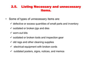 2.5. Listing Necessary and unnecessary
items.
• Some of types of unnecessary items are:
 defective or excess quantities of small parts and inventory
 outdated or broken jigs and dies
 worn-out bits
 outdated or broken tools and inspection gear
 old rags and other cleaning supplies
 electrical equipment with broken cords
 outdated posters, signs, notices, and memos
 