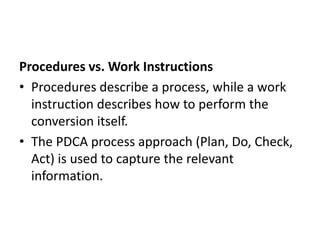 Procedures vs. Work Instructions
• Procedures describe a process, while a work
instruction describes how to perform the
conversion itself.
• The PDCA process approach (Plan, Do, Check,
Act) is used to capture the relevant
information.
 