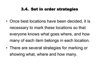 3.4. Set in order strategies
• Once best locations have been decided, it is
necessary to mark these locations so that
everyone knows what goes where, and how
many of each item belongs in each location.
• There are several strategies for marking or
showing what, where and how many.
 