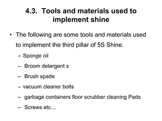 4.3. Tools and materials used to
implement shine
• The following are some tools and materials used
to implement the third pillar of 5S Shine.
– Sponge oil
– Broom detergent s
– Brush spade
– vacuum cleaner bolts
– garbage containers floor scrubber cleaning Pads
– Screws etc…
 