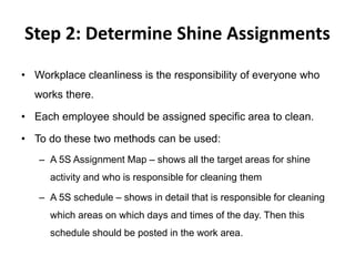 Step 2: Determine Shine Assignments
• Workplace cleanliness is the responsibility of everyone who
works there.
• Each employee should be assigned specific area to clean.
• To do these two methods can be used:
– A 5S Assignment Map – shows all the target areas for shine
activity and who is responsible for cleaning them
– A 5S schedule – shows in detail that is responsible for cleaning
which areas on which days and times of the day. Then this
schedule should be posted in the work area.
 
