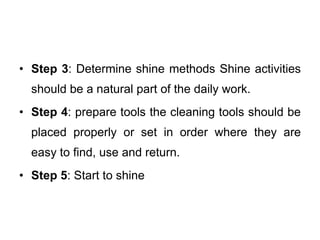 • Step 3: Determine shine methods Shine activities
should be a natural part of the daily work.
• Step 4: prepare tools the cleaning tools should be
placed properly or set in order where they are
easy to find, use and return.
• Step 5: Start to shine
 