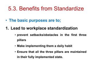 5.3. Benefits from Standardize
• The basic purposes are to;
1. Lead to workplace standardization
• prevent setbacks/obstacles in the first three
pillars
• Make implementing them a daily habit
• Ensure that all the three pillars are maintained
in their fully implemented state.
 