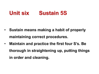 Unit six Sustain 5S
• Sustain means making a habit of properly
maintaining correct procedures.
• Maintain and practice the first four S’s. Be
thorough in straightening up, putting things
in order and cleaning.
 