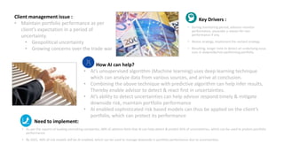 Key Drivers :
• During monitoring period, advisors monitor
performance, associate a reason for non
performance if any.
• Revise strategy, implement the revised strategy
• Resulting, longer time to detect an underlying issue,
Loss in downside/non performing portfolio.
Need to implement:
• As per the reports of leading consulting companies, 68% of advisors feels that AI can help detect & predict 35% of uncertainties, which can be used to protect portfolio
performance.
• By 2021, 40% of risk models will be AI enabled, which can be used to manage downside in portfolio performance due to uncertainties.
Client management issue :
• Maintain portfolio performance as per
client’s expectation in a period of
uncertainty.
• Geopolitical uncertainty
• Growing concerns over the trade war
How AI can help?
• AI’s unsupervised algorithm (Machine learning) uses deep learning technique
which can analyze data from various sources, and arrive at conclusion.
• Combining the above technique with predictive algorithm can help infer results,
Thereby enable advisor to detect & react first in uncertainties.
• AI’s ability to detect uncertainties can help advisor respond timely & mitigate
downside risk, maintain portfolio performance
• AI enabled sophisticated risk based models can thus be applied on the client’s
portfolio, which can protect its performance
 