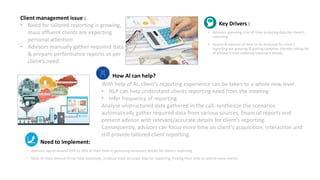 Key Drivers :
• Advisors spending a lot of time analyzing data for client’s
reporting.
• Source & amount of data to be analyzed for client’s
reporting are growing & getting complex, thereby taking lot
of advisor’s time collating necessary details.
Need to implement:
• Advisors spend around 15% to 20% of their time in gathering necessary details for client’s reporting.
• Most of them believe AI can help automate, produce most accurate data for reporting, freeing their time to attend more clients.
Client management issue :
• Need for tailored reporting is growing,
mass affluent clients are expecting
personal attention
• Advisors manually gather required data
& prepare performance reports as per
client’s need.
How AI can help?
With help of AI, client’s reporting experience can be taken to a whole new level.
• NLP can help understand clients reporting need from the meeting
• Infer frequency of reporting
Analyze unstructured data gathered in the call, synthesize the scenarios
automatically gather required data from various sources, financial reports and
present advisor with relevant/accurate details for client’s reporting.
Consequently, advisors can focus more time on client’s acquisition, interaction and
still provide tailored client reporting.
 