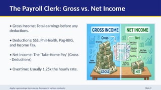 The Payroll Clerk: Gross vs. Net Income
• Gross Income: Total earnings before any
deductions.
• Deductions: SSS, PhilHealth, Pag-IBIG,
and Income Tax.
• Net Income: The 'Take-Home Pay' (Gross
- Deductions).
• Overtime: Usually 1.25x the hourly rate.
Apply a percentage increase or decrease in various contexts: Slide 9
 