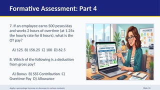 Formative Assessment: Part 4
7. If an employee earns 500 pesos/day
and works 2 hours of overtime (at 1.25x
the hourly rate for 8 hours), what is the
OT pay?
A) 125 B) 156.25 C) 100 D) 62.5
8. Which of the following is a deduction
from gross pay?
A) Bonus B) SSS Contribution C)
Overtime Pay D) Allowance
9. Net income is calculated as:
Apply a percentage increase or decrease in various contexts: Slide 10
 