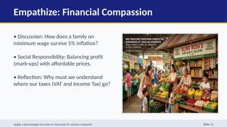 Empathize: Financial Compassion
• Discussion: How does a family on
minimum wage survive 5% inflation?
• Social Responsibility: Balancing profit
(mark-ups) with affordable prices.
• Reflection: Why must we understand
where our taxes (VAT and Income Tax) go?
Apply a percentage increase or decrease in various contexts: Slide 11
 