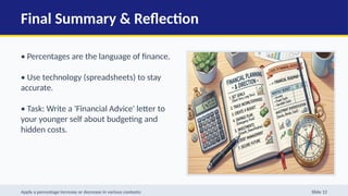 Final Summary & Reflection
• Percentages are the language of finance.
• Use technology (spreadsheets) to stay
accurate.
• Task: Write a 'Financial Advice' letter to
your younger self about budgeting and
hidden costs.
Apply a percentage increase or decrease in various contexts: Slide 12
 