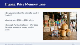 Engage: Price Memory Lane
• Do you remember the price of a snack in
Grade 1?
• Comparison: 2014 vs. 2024 prices.
• Concept: Purchasing Power - Why does
the same amount of money buy less
today?
Apply a percentage increase or decrease in various contexts: Slide 2
 