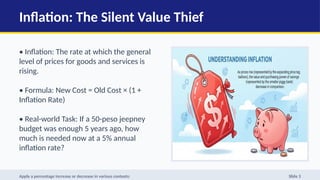 Inflation: The Silent Value Thief
• Inflation: The rate at which the general
level of prices for goods and services is
rising.
• Formula: New Cost = Old Cost × (1 +
Inflation Rate)
• Real-world Task: If a 50-peso jeepney
budget was enough 5 years ago, how
much is needed now at a 5% annual
inflation rate?
Apply a percentage increase or decrease in various contexts: Slide 3
 