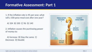 Formative Assessment: Part 1
1. If the inflation rate is 4% per year, what
will a 100-peso meal cost after one year?
A) 104 B) 100 C) 96 D) 140
2. Inflation causes the purchasing power
of money to:
A) Increase B) Stay the same C)
Decrease D) Double
Apply a percentage increase or decrease in various contexts: Slide 4
 