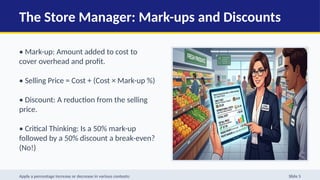 The Store Manager: Mark-ups and Discounts
• Mark-up: Amount added to cost to
cover overhead and profit.
• Selling Price = Cost + (Cost × Mark-up %)
• Discount: A reduction from the selling
price.
• Critical Thinking: Is a 50% mark-up
followed by a 50% discount a break-even?
(No!)
Apply a percentage increase or decrease in various contexts: Slide 5
 