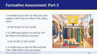 Formative Assessment: Part 2
3. A retailer buys a shirt for 500 pesos and
applies a 30% mark-up. What is the selling
price?
A) 530 B) 650 C) 515 D) 630
4. A 2,000-peso jacket is on sale for 15%
off. What is the discount amount?
A) 30 B) 300 C) 150 D) 200
5. A trader buys an item for 800 and sells
it for 1,000. What is the percentage
profit?
Apply a percentage increase or decrease in various contexts: Slide 6
 