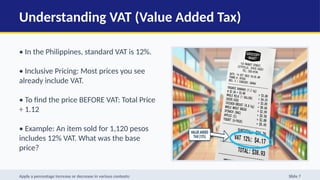Understanding VAT (Value Added Tax)
• In the Philippines, standard VAT is 12%.
• Inclusive Pricing: Most prices you see
already include VAT.
• To find the price BEFORE VAT: Total Price
÷ 1.12
• Example: An item sold for 1,120 pesos
includes 12% VAT. What was the base
price?
Apply a percentage increase or decrease in various contexts: Slide 7
 