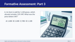 Formative Assessment: Part 3
6. An item is sold for 1,120 pesos, which
already includes 12% VAT. What was the
price before VAT?
A) 1,000 B) 1,008 C) 980 D) 1,108
Apply a percentage increase or decrease in various contexts: Slide 8
 