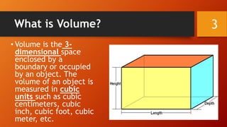 What is Volume?
• Volume is the 3-
dimensional space
enclosed by a
boundary or occupied
by an object. The
volume of an object is
measured in cubic
units such as cubic
centimeters, cubic
inch, cubic foot, cubic
meter, etc.
3
 