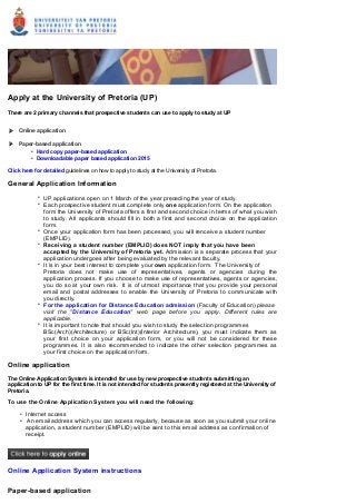  
Apply at the University of Pretoria (UP)
There are 2 primary channels that prospective students can use to apply to study at UP
Online application
Paper-based application
 
• Hard copy paper-based application
• Downloadable paper based application 2015
Click here for detailed guidelines on how to apply to study at the University of Pretoria.
General Application Information
• UP applications open on 1 March of the year preceding the year of study.
• Each prospective student must complete only one application form. On the application
form the University of Pretoria offers a first and second choice in terms of what you wish
to study. All applicants should fill in both a first and second choice on the application
form.
• Once your application form has been processed, you will renceive a student number
(EMPLID).
• Receiving a student number (EMPLID) does NOT imply that you have been
accepted by the University of Pretoria yet. Admission is a separate process that your
application undergoes after being evaluated by the relevant faculty.
• It is in your best interest to complete your own application form.  The University of
Pretoria does not make use of representatives, agents or agencies during the
application process. If you choose to make use of representatives, agents or agencies,
you do so at your own risk.  It is of utmost importance that you provide your personal
email and postal addresses to enable the University of Pretoria to communicate with
you directly. 
• For the application for Distance Education admission (Faculty of Education) please
visit the "Distance Education" web page before you apply. Different rules are
applicable.
• It is important to note that should you wish to study the selection programmes
BSc(Arch)(Architecture) or BSc(Int)(Interior Architecture), you must indicate them as
your first choice on your application form, or you will not be considered for these
programmes. It is also recommended to indicate the other selection programmes as
your first choice on the application form.
Online application
The Online Application System is intended for use by new prospective students submitting an
application to UP for the first time. It is not intended for students presently registered at the University of
Pretoria.
To use the Online Application System you will need the following:
• Internet access
•  An email address which you can access regularly, because as soon as you submit your online
application, a student number (EMPLID) will be sent to this email address as confirmation of
receipt. 
Online Application System instructions
Paper-based application
 