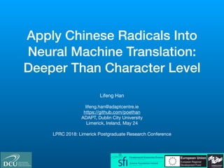 Apply Chinese Radicals Into
Neural Machine Translation:
Deeper Than Character Level
Lifeng Han

lifeng.han@adaptcentre.ie

https://github.com/poethan

ADAPT, Dublin City University

Limerick, Ireland, May 24

LPRC 2018: Limerick Postgraduate Research Conference
 