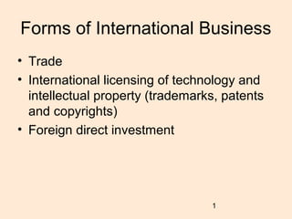 Forms of International Business
• Trade
• International licensing of technology and
  intellectual property (trademarks, patents
  and copyrights)
• Foreign direct investment




                                  1
 