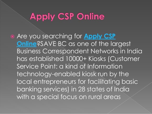  Are you searching for Apply CSP
Online?SAVE BC as one of the largest
Business Correspondent Networks in India
has established 10000+ Kiosks (Customer
Service Point: a kind of Information
technology-enabled kiosk run by the
local entrepreneurs for facilitating basic
banking services) in 28 states of India
with a special focus on rural areas
 
