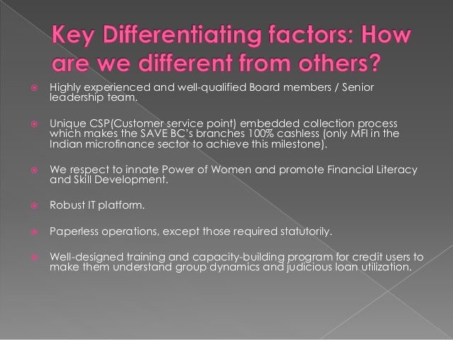  Highly experienced and well-qualified Board members / Senior
leadership team.
 Unique CSP(Customer service point) embedded collection process
which makes the SAVE BC’s branches 100% cashless (only MFI in the
Indian microfinance sector to achieve this milestone).
 We respect to innate Power of Women and promote Financial Literacy
and Skill Development.
 Robust IT platform.
 Paperless operations, except those required statutorily.
 Well-designed training and capacity-building program for credit users to
make them understand group dynamics and judicious loan utilization.
 