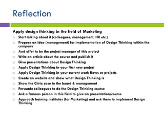 Reflection
Apply design thinking in the field of Marketing
 Start talking about it (colleagues, management, HR etc.)
 Propose an idea (management) for implementation of Design Thinking within the
company
 And offer to be the project manager of this project
 Write an article about the course and publish it
 Give presentations about Design Thinking
 Apply Design Thinking in your first new project
 Apply Design Thinking in your current work flows or projects
 Create an website and show what Design Thinking is
 Show the Citrix case to the board & management
 Persuade colleagues to do the Design Thinking course
 Ask a famous person in this field to give an presentation/course
 Approach training institutes (for Marketing) and ask them to implement Design
Thinking
 