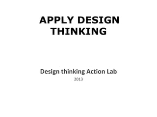APPLY DESIGN
THINKING
Design thinking Action Lab
2013
 