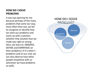 HOW DO I SOLVE
PROBLEMS
HOW DO I SOLVE
PROBLEMS?
DEFINE
Empathize
Observe
It was eye opening for me
because perhaps of the...