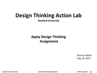 Design Thinking Action Lab. Apply Design Thinking Assignment H. Millán Aug.2013 pg. 1
Design Thinking Action Lab
Apply Design Thinking
Assignment
Horman Millán
Aug. 26. 2013
Stanford University
 