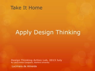 Design Thinking Action Lab, 2013 July
By Leticia Britos Cavagnaro, Stanford University
Take It Home
Lucimara de Almeida
Apply Design Thinking
 