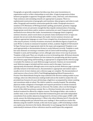Paragraphs are generally competent, but ideas may show some inconsistency in
organization and/or in their relationships to each other. A logical progression of ideas
between paragraphs is apparent. Paragraphs exhibit a unity, coherence, and cohesiveness.
Topic sentences and concluding remarks are appropriate to purpose. There is a
sophisticated construction of paragraphs and transitions. Ideas progress and relate to each
other. Paragraph and transition construction guide the reader. Paragraph structure is
seamless.5.0 % Mechanics of Writing (includes spelling, punctuation, grammar, language
use) Surface errors are pervasive enough that they impede communication of meaning.
Inappropriate word choice and/or sentence construction are used. Frequent and repetitive
mechanical errors distract the reader. Inconsistencies in language choice (register),
sentence structure, and/or word choice are present. Some mechanical errors or typos are
present, but are not overly distracting to the reader. Correct sentence structure and
audience-appropriate language are used. Prose is largely free of mechanical errors, although
a few may be present. A variety of sentence structures and effective figures of speech are
used. Writer is clearly in command of standard, written, academic English.5.0 %Format2.0
% Paper Format (use of appropriate style for the major and assignment) Template is not
used appropriately or documentation format is rarely followed correctly. Template is used,
but some elements are missing or mistaken; lack of control with formatting is apparent.
Template is used, and formatting is correct, although some minor errors may be present.
Template is fully used; There are virtually no errors in formatting style. All format elements
are correct.3.0 % Research Citations (In-text citations for paraphrasing and direct quotes,
and reference page listing and formatting, as appropriate to assignment) No reference page
is included. No citations are used. Reference page is present. Citations are inconsistently
used. Reference page is included and lists sources used in the paper. Sources are
appropriately documented, although some errors may be present. Reference page is present
and fully inclusive of all cited sources. Documentation is appropriate and citation style is
usually correct. In-text citations and a reference page are complete. The documentation of
cited sources is free of error.100 % Total WeightageApplying Ethical Frameworks in
Practice View RubricDetails:Using the steps outlined in the decision-making models in your
readings, select one ethical decision-making model and use the model to analyze the case
provided.Case Scenario:A 6-year-old develops a high fever accompanied by violent vomiting
and convulsions while at school. The child is rushed to a nearby hospital. The attending
physician makes a diagnosis of meningitis and requests permission to initiate treatment
from the parents. The child’s parents are divorced. The mother, who is not the biological
parent of the child, has primary custody. She is a Christian Scientist who insists that no
medical treatment be offered for religious reasons. The biological father, who resides in
another state, is also contacted. He insists that treatment be given and seeks independent
consultation from another physician.Assignment:In a formal, written paper of 800-1,200
words, answer the following questions:1. What is the ethical dilemma here?2. Describe the
decision-making model you selected from your readings.3. How would you resolve this
dilemma using the model?4. Include, at the end of your paper, a 200-word dialog in which
you explain your decision to the family. (Remember to use language that the family would
understand).A minimum of three references must be used.Prepare this assignment
 